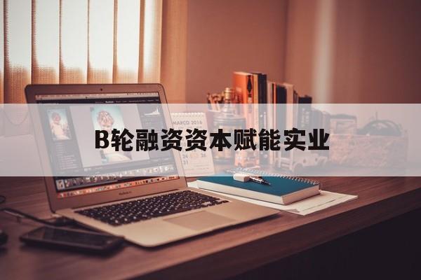 白山市B轮融资资本赋能实业(b轮融资公司值得工作吗)